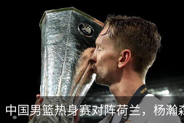 中国男篮热身赛对阵荷兰，杨瀚森将披挂上阵，大展NBA球员的风采