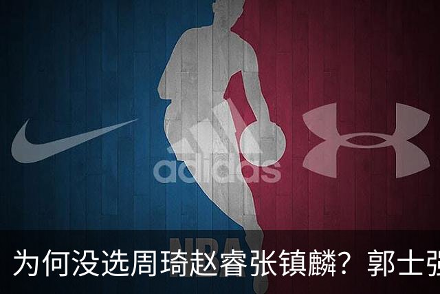 为何没选周琦赵睿张镇麟？郭士强说得很直白，太务实了，好样的！