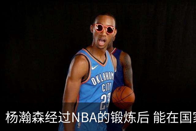 杨瀚森经过NBA的锻炼后 能在国家队展示自己的进步&带来更大帮助