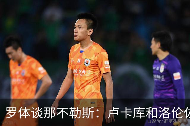 罗体谈那不勒斯：卢卡库和洛伦佐的未来不确定 霍伊伦是绝对核心